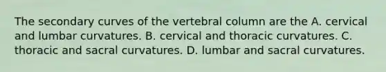 The secondary curves of the vertebral column are the A. cervical and lumbar curvatures. B. cervical and thoracic curvatures. C. thoracic and sacral curvatures. D. lumbar and sacral curvatures.