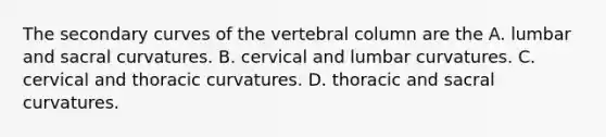 The secondary curves of the vertebral column are the A. lumbar and sacral curvatures. B. cervical and lumbar curvatures. C. cervical and thoracic curvatures. D. thoracic and sacral curvatures.