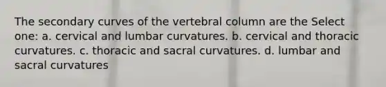 The secondary curves of the <a href='https://www.questionai.com/knowledge/ki4fsP39zf-vertebral-column' class='anchor-knowledge'>vertebral column</a> are the Select one: a. cervical and lumbar curvatures. b. cervical and thoracic curvatures. c. thoracic and sacral curvatures. d. lumbar and sacral curvatures