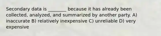 Secondary data is ________ because it has already been collected, analyzed, and summarized by another party. A) inaccurate B) relatively inexpensive C) unreliable D) very expensive