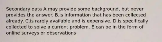 Secondary data A.may provide some background, but never provides the answer. B.is information that has been collected already. C.is rarely available and is expensive. D.is specifically collected to solve a current problem. E.can be in the form of online surveys or observations