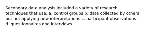 Secondary data analysis included a variety of research techniques that use: a. control groups b. data collected by others but not applying new interpretations c. participant observations d. questionnaires and interviews