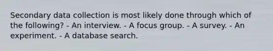 Secondary data collection is most likely done through which of the following? - An interview. - A focus group. - A survey. - An experiment. - A database search.