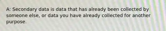 A: Secondary data is data that has already been collected by someone else, or data you have already collected for another purpose.