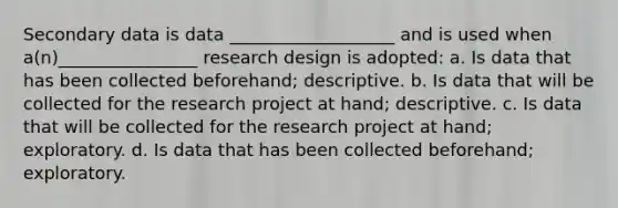 Secondary data is data ___________________ and is used when a(n)________________ research design is adopted: a. Is data that has been collected beforehand; descriptive. b. Is data that will be collected for the research project at hand; descriptive. c. Is data that will be collected for the research project at hand; exploratory. d. Is data that has been collected beforehand; exploratory.