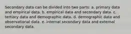 Secondary data can be divided into two parts: a. primary data and empirical data. b. empirical data and secondary data. c. tertiary data and demographic data. d. demographic data and observational data. e. internal secondary data and external secondary data.