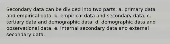 Secondary data can be divided into two parts: a. primary data and empirical data. b. empirical data and secondary data. c. tertiary data and demographic data. d. demographic data and observational data. e. internal secondary data and external secondary data.