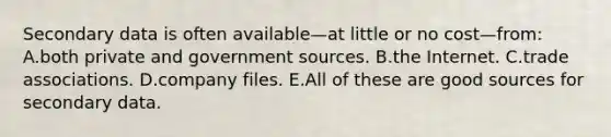 Secondary data is often available—at little or no cost—from: A.both private and government sources. B.the Internet. C.trade associations. D.company files. E.All of these are good sources for secondary data.