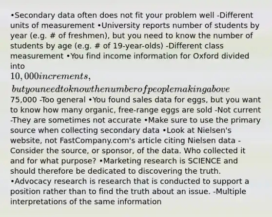 •Secondary data often does not fit your problem well -Different units of measurement •University reports number of students by year (e.g. # of freshmen), but you need to know the number of students by age (e.g. # of 19-year-olds) -Different class measurement •You find income information for Oxford divided into 10,000 increments, but you need to know the number of people making above75,000 -Too general •You found sales data for eggs, but you want to know how many organic, free-range eggs are sold -Not current -They are sometimes not accurate •Make sure to use the primary source when collecting secondary data •Look at Nielsen's website, not FastCompany.com's article citing Nielsen data -Consider the source, or sponsor, of the data. Who collected it and for what purpose? •Marketing research is SCIENCE and should therefore be dedicated to discovering the truth. •Advocacy research is research that is conducted to support a position rather than to find the truth about an issue. -Multiple interpretations of the same information