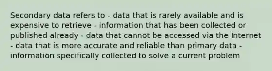 Secondary data refers to - data that is rarely available and is expensive to retrieve - information that has been collected or published already - data that cannot be accessed via the Internet - data that is more accurate and reliable than primary data - information specifically collected to solve a current problem