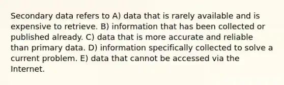 Secondary data refers to A) data that is rarely available and is expensive to retrieve. B) information that has been collected or published already. C) data that is more accurate and reliable than primary data. D) information specifically collected to solve a current problem. E) data that cannot be accessed via the Internet.