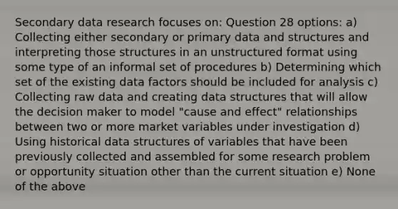 Secondary data research focuses on: Question 28 options: a) Collecting either secondary or primary data and structures and interpreting those structures in an unstructured format using some type of an informal set of procedures b) Determining which set of the existing data factors should be included for analysis c) Collecting raw data and creating data structures that will allow the decision maker to model "cause and effect" relationships between two or more market variables under investigation d) Using historical data structures of variables that have been previously collected and assembled for some research problem or opportunity situation other than the current situation e) None of the above