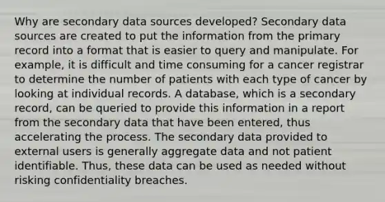 Why are secondary data sources developed? Secondary data sources are created to put the information from the primary record into a format that is easier to query and manipulate. For example, it is difficult and time consuming for a cancer registrar to determine the number of patients with each type of cancer by looking at individual records. A database, which is a secondary record, can be queried to provide this information in a report from the secondary data that have been entered, thus accelerating the process. The secondary data provided to external users is generally aggregate data and not patient identifiable. Thus, these data can be used as needed without risking confidentiality breaches.