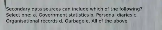 Secondary data sources can include which of the following? Select one: a. Government statistics b. Personal diaries c. Organisational records d. Garbage e. All of the above