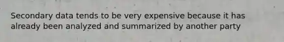 Secondary data tends to be very expensive because it has already been analyzed and summarized by another party