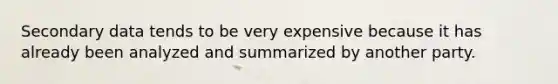 Secondary data tends to be very expensive because it has already been analyzed and summarized by another party.