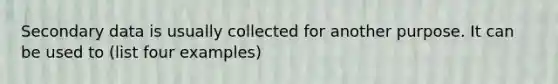 Secondary data is usually collected for another purpose. It can be used to (list four examples)