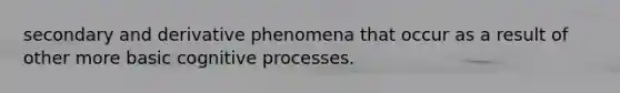 secondary and derivative phenomena that occur as a result of other more basic cognitive processes.