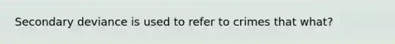 Secondary deviance is used to refer to crimes that what?