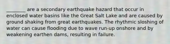 ________ are a secondary earthquake hazard that occur in enclosed water basins like the Great Salt Lake and are caused by ground shaking from great earthquakes. The rhythmic sloshing of water can cause flooding due to wave run-up onshore and by weakening earthen dams, resulting in failure.