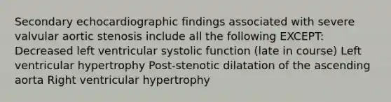 Secondary echocardiographic findings associated with severe valvular aortic stenosis include all the following EXCEPT: Decreased left ventricular systolic function (late in course) Left ventricular hypertrophy Post-stenotic dilatation of the ascending aorta Right ventricular hypertrophy