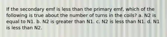 If the secondary emf is less than the primary emf, which of the following is true about the number of turns in the coils? a. N2 is equal to N1. b. N2 is greater than N1. c. N2 is less than N1. d. N1 is less than N2.