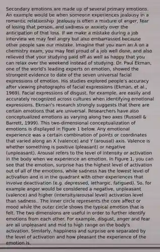 Secondary emotions are made up of several primary emotions. An example would be when someone experiences jealousy in a romantic relationship. Jealousy is often a mixture of anger, fear of losing that person, and sadness or anxiety over the anticipation of that loss. If we make a mistake during a job interview we may feel angry but also embarrassed because other people saw our mistake. Imagine that you earn an A on a chemistry exam, you may feel proud of a job well done, and also relieved that your studying paid off as well as happy that you can relax over the weekend instead of studying. Dr. Paul Ekman, one of the world's leading experts on emotion, showed the strongest evidence to date of the seven universal facial expressions of emotion. His studies explored people's accuracy after viewing photographs of facial expressions (Ekman, et al., 1969). Facial expressions of disgust, for example, are easily and accurately recognized across cultures when identifying emotional expressions. Ekman's research strongly suggests that there are certain emotions that are universal. Researchers have also conceptualized emotions as varying along two axes (Russell & Barrett, 1999). This two-dimensional conceptualization of emotions is displayed in Figure 1 below. Any emotional experience was a certain combination of points or coordinates that varied along an X (valence) and Y (arousal) axis. Valence is whether something is positive (pleasant) or negative (unpleasant). Arousal refers to the level of intensity or activation in the body when we experience an emotion. In Figure 1, you can see that the emotion, surprise has the highest level of activation out of all of the emotions, while sadness has the lowest level of activation and is in the quadrant with other experiences that involve deactivation (e.g. depressed, lethargic, fatigued). So, for example anger would be considered a negative, unpleasant (valence) and higher (intensity/arousal level) activation level than sadness.. The inner circle represents the core affect or mood while the outer circle shows the typical emotion that is felt. The two dimensions are useful in order to further identify emotions from each other. For example, disgust, anger and fear are all unpleasant and mid to high range on the body's activation. Similarly, happiness and surprise are separated by the level of activation and how pleasant the experience of the emotion is.