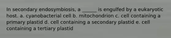 In secondary endosymbiosis, a ______ is engulfed by a eukaryotic host. a. cyanobacterial cell b. mitochondrion c. cell containing a primary plastid d. cell containing a secondary plastid e. cell containing a tertiary plastid