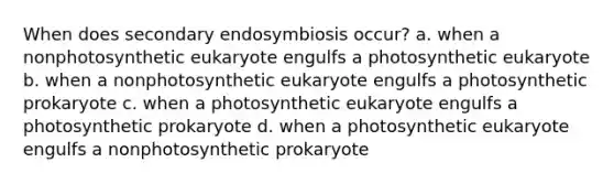 When does secondary endosymbiosis occur? a. when a nonphotosynthetic eukaryote engulfs a photosynthetic eukaryote b. when a nonphotosynthetic eukaryote engulfs a photosynthetic prokaryote c. when a photosynthetic eukaryote engulfs a photosynthetic prokaryote d. when a photosynthetic eukaryote engulfs a nonphotosynthetic prokaryote