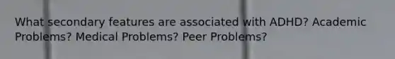 What secondary features are associated with ADHD? Academic Problems? Medical Problems? Peer Problems?