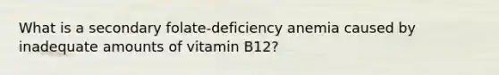 What is a secondary folate-deficiency anemia caused by inadequate amounts of vitamin B12?