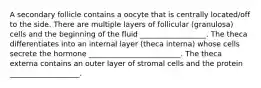 A secondary follicle contains a oocyte that is centrally located/off to the side. There are multiple layers of follicular (granulosa) cells and the beginning of the fluid __________________. The theca differentiates into an internal layer (theca interna) whose cells secrete the hormone _________________________. The theca externa contains an outer layer of stromal cells and the protein ___________________.