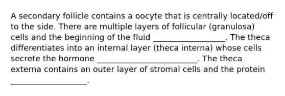 A secondary follicle contains a oocyte that is centrally located/off to the side. There are multiple layers of follicular (granulosa) cells and the beginning of the fluid __________________. The theca differentiates into an internal layer (theca interna) whose cells secrete the hormone _________________________. The theca externa contains an outer layer of stromal cells and the protein ___________________.