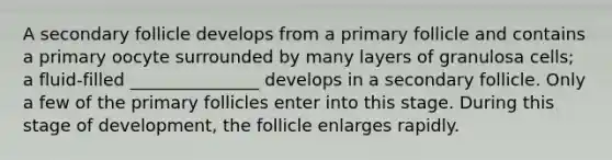 A secondary follicle develops from a primary follicle and contains a primary oocyte surrounded by many layers of granulosa cells; a fluid-filled _______________ develops in a secondary follicle. Only a few of the primary follicles enter into this stage. During this stage of development, the follicle enlarges rapidly.