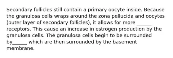 Secondary follicles still contain a primary oocyte inside. Because the granulosa cells wraps around the zona pellucida and oocytes (outer layer of secondary follicles), it allows for more ______ receptors. This cause an increase in estrogen production by the granulosa cells. The granulosa cells begin to be surrounded by______ which are then surrounded by the basement membrane.