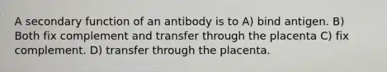 A secondary function of an antibody is to A) bind antigen. B) Both fix complement and transfer through the placenta C) fix complement. D) transfer through the placenta.