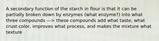 A secondary function of the starch in flour is that it can be partially broken down by enzymes (what enzyme?) into what three compounds —> these compounds add what taste, what crust color, improves what process, and makes the mixture what texture