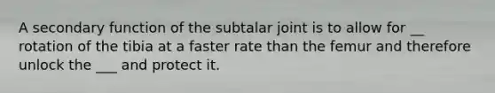 A secondary function of the subtalar joint is to allow for __ rotation of the tibia at a faster rate than the femur and therefore unlock the ___ and protect it.