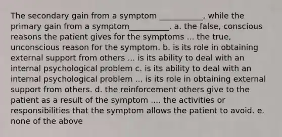 The secondary gain from a symptom ___________, while the primary gain from a symptom__________. a. the false, conscious reasons the patient gives for the symptoms ... the true, unconscious reason for the symptom. b. is its role in obtaining external support from others ... is its ability to deal with an internal psychological problem c. is its ability to deal with an internal psychological problem ... is its role in obtaining external support from others. d. the reinforcement others give to the patient as a result of the symptom .... the activities or responsibilities that the symptom allows the patient to avoid. e. none of the above