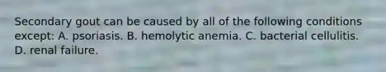 Secondary gout can be caused by all of the following conditions except: A. psoriasis. B. hemolytic anemia. C. bacterial cellulitis. D. renal failure.