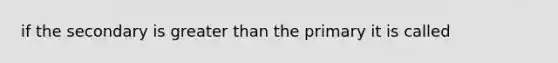 if the secondary is greater than the primary it is called