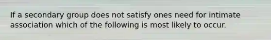 If a secondary group does not satisfy ones need for intimate association which of the following is most likely to occur.