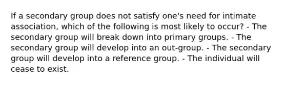 If a secondary group does not satisfy one's need for intimate association, which of the following is most likely to occur? - The secondary group will break down into primary groups. - The secondary group will develop into an out-group. - The secondary group will develop into a reference group. - The individual will cease to exist.