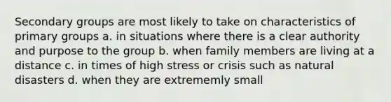 Secondary groups are most likely to take on characteristics of primary groups a. in situations where there is a clear authority and purpose to the group b. when family members are living at a distance c. in times of high stress or crisis such as natural disasters d. when they are extrememly small