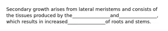 Secondary growth arises from lateral meristems and consists of the tissues produced by the________________and________________, which results in increased________________of roots and stems.