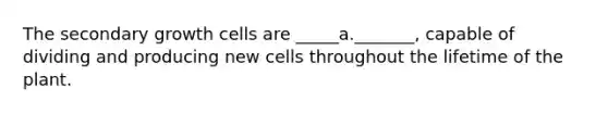 The secondary growth cells are _____a._______, capable of dividing and producing new cells throughout the lifetime of the plant.