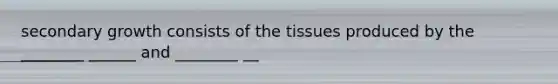 secondary growth consists of the tissues produced by the ________ ______ and ________ __