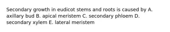 Secondary growth in eudicot stems and roots is caused by A. axillary bud B. apical meristem C. secondary phloem D. secondary xylem E. lateral meristem