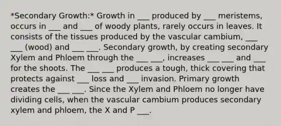 *Secondary Growth:* Growth in ___ produced by ___ meristems, occurs in ___ and ___ of woody plants, rarely occurs in leaves. It consists of the tissues produced by the vascular cambium, ___ ___ (wood) and ___ ___. Secondary growth, by creating secondary Xylem and Phloem through the ___ ___, increases ___ ___ and ___ for the shoots. The ___ ___ produces a tough, thick covering that protects against ___ loss and ___ invasion. Primary growth creates the ___ ___. Since the Xylem and Phloem no longer have dividing cells, when the vascular cambium produces secondary xylem and phloem, the X and P ___.