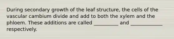 During secondary growth of the leaf structure, the cells of the vascular cambium divide and add to both the xylem and the phloem. These additions are called __________ and _____________ respectively.